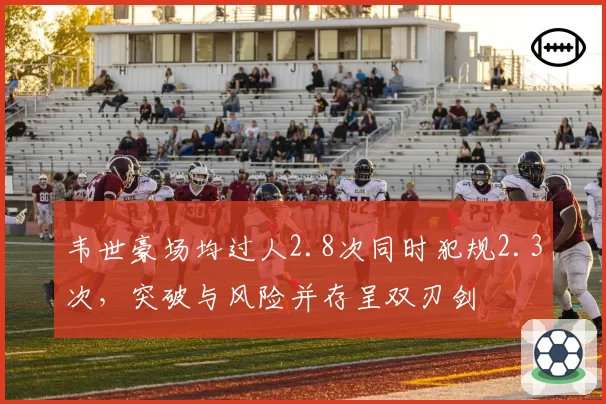 韦世豪场均过人2.8次同时犯规2.3次，突破与风险并存呈双刃剑