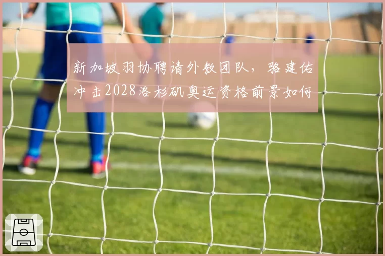 新加坡羽协聘请外教团队,骆建佑冲击2028洛杉矶奥运资格前景如何?