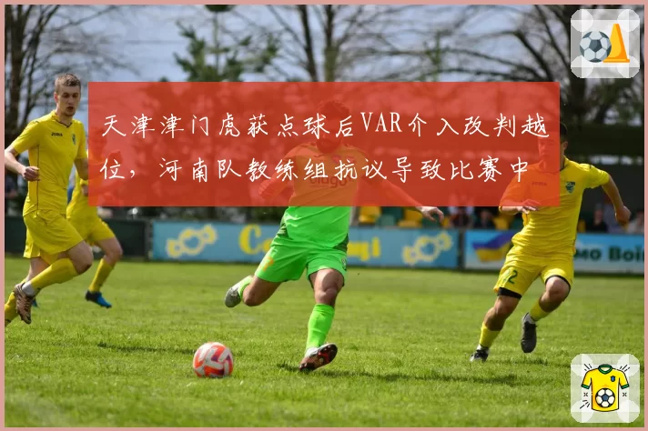 天津津门虎获点球后VAR介入改判越位,河南队教练组抗议导致比赛中断5分钟