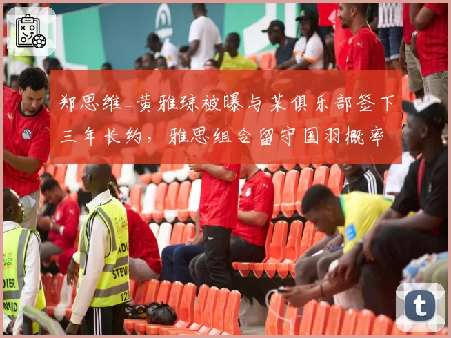郑思维_黄雅琼被曝与某俱乐部签下三年长约，雅思组合留守国羽概率几何？