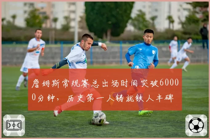 詹姆斯常规赛总出场时间突破60000分钟,历史第一人铸就铁人丰碑