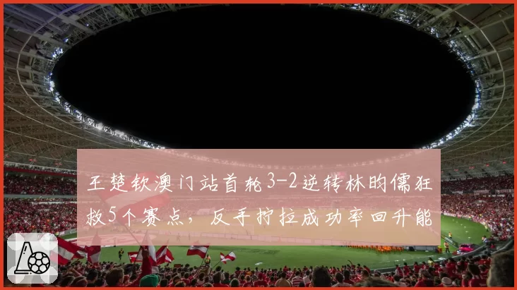 王楚钦澳门站首轮3-2逆转林昀儒狂救5个赛点,反手拧拉成功率回升能否延续到决赛?