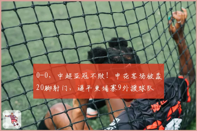 0-0，中超亚冠不败！申花客场被轰20脚射门，逼平柬埔寨9外援球队