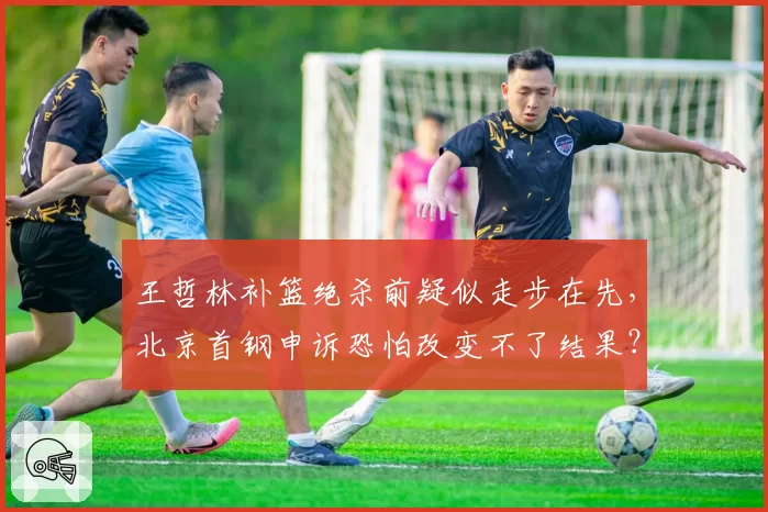 王哲林补篮绝杀前疑似走步在先,北京首钢申诉恐怕改变不了结果?