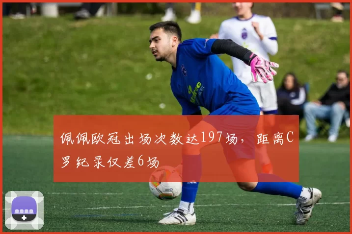 佩佩欧冠出场次数达197场，距离C罗纪录仅差6场