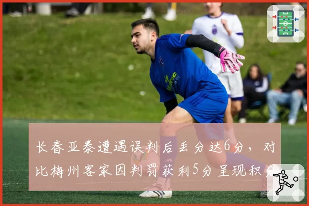 长春亚泰遭遇误判后丢分达6分，对比梅州客家因判罚获利5分呈现积分天平倾斜