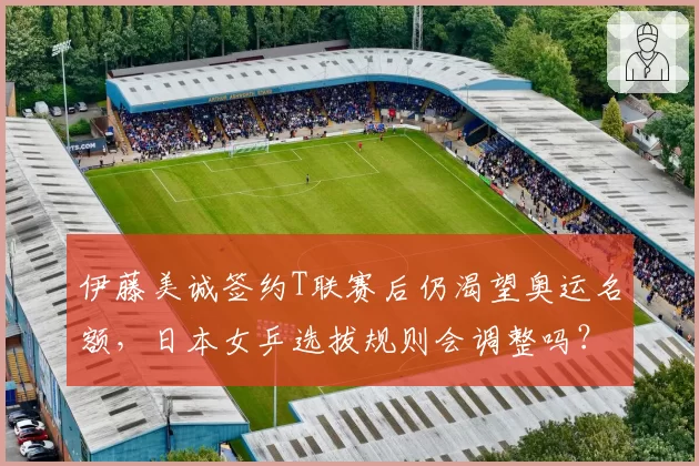 伊藤美诚签约T联赛后仍渴望奥运名额，日本女乒选拔规则会调整吗？