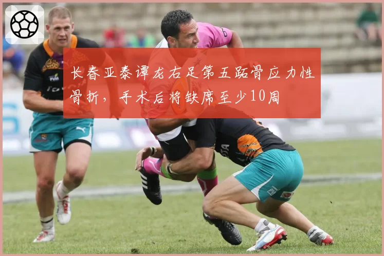 长春亚泰谭龙右足第五跖骨应力性骨折，手术后将缺席至少10周