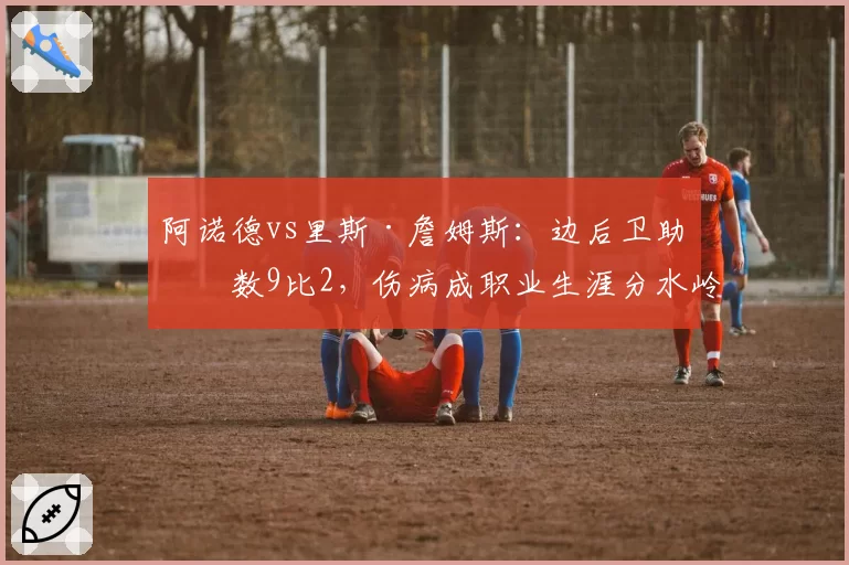 阿诺德vs里斯·詹姆斯:边后卫助攻数9比2,伤病成职业生涯分水岭