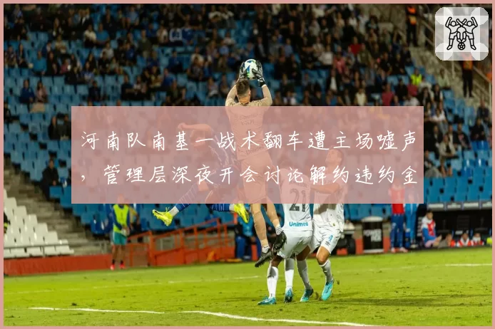 河南队南基一战术翻车遭主场嘘声,管理层深夜开会讨论解约违约金