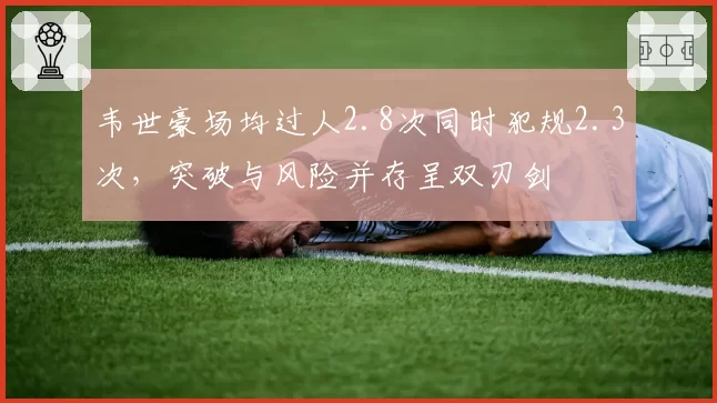韦世豪场均过人2.8次同时犯规2.3次,突破与风险并存呈双刃剑