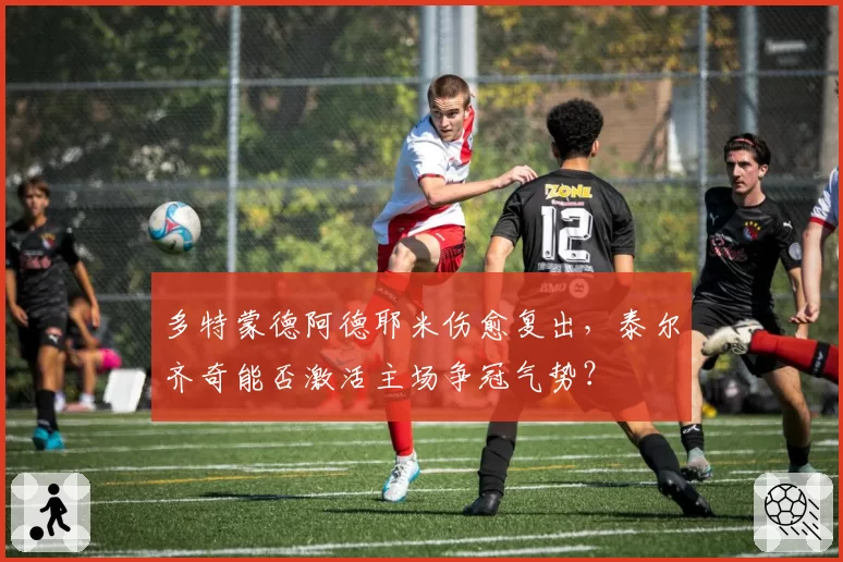多特蒙德阿德耶米伤愈复出，泰尔齐奇能否激活主场争冠气势？