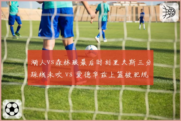 湖人vs森林狼最后时刻里夫斯三分踩线未吹 vs 爱德华兹上篮被犯规无视,裁判报告承认漏判