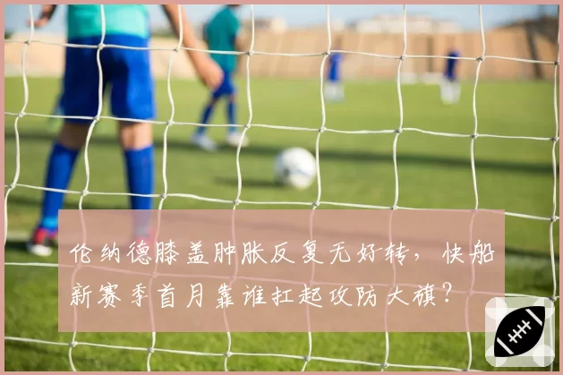 伦纳德膝盖肿胀反复无好转,快船新赛季首月靠谁扛起攻防大旗?