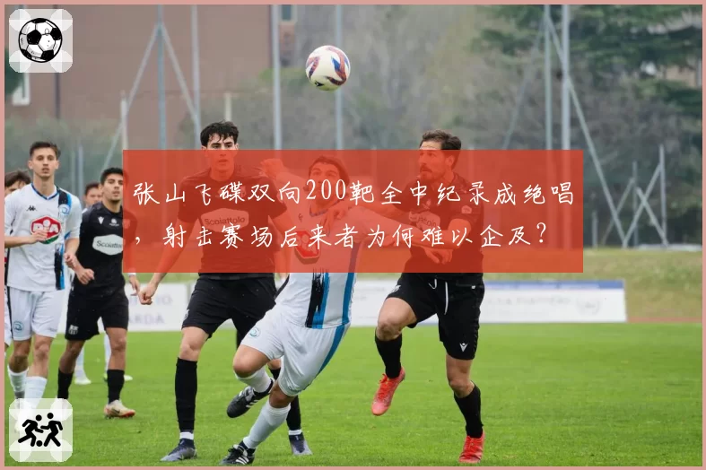 张山飞碟双向200靶全中纪录成绝唱,射击赛场后来者为何难以企及?