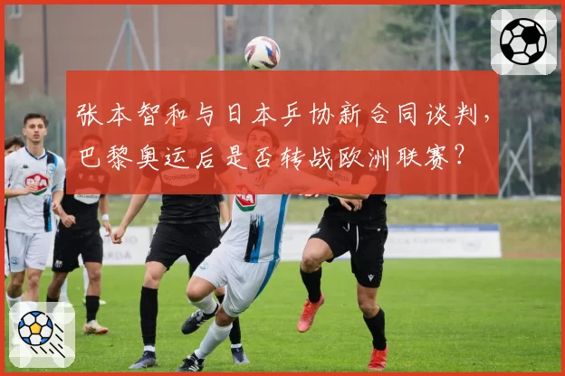 张本智和与日本乒协新合同谈判,巴黎奥运后是否转战欧洲联赛?