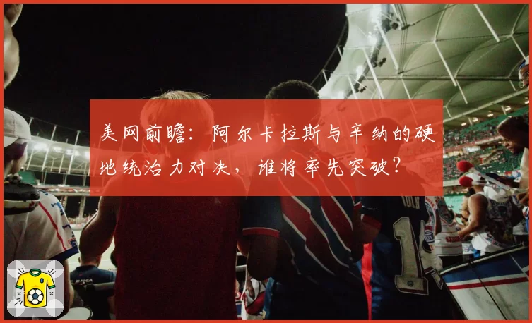 美网前瞻：阿尔卡拉斯与辛纳的硬地统治力对决，谁将率先突破？