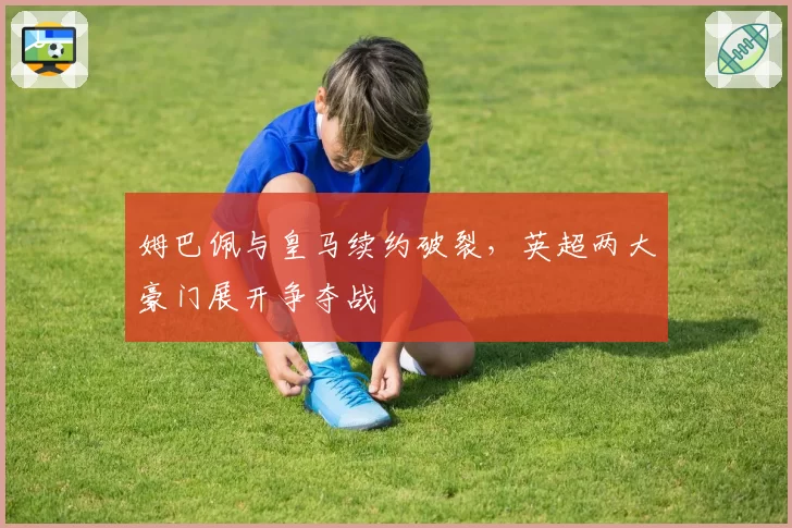 姆巴佩与皇马续约破裂,英超两大豪门展开争夺战