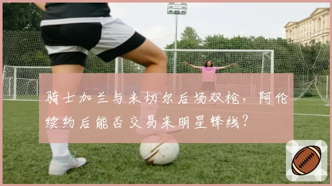 骑士加兰与米切尔后场双枪,阿伦续约后能否交易来明星锋线?