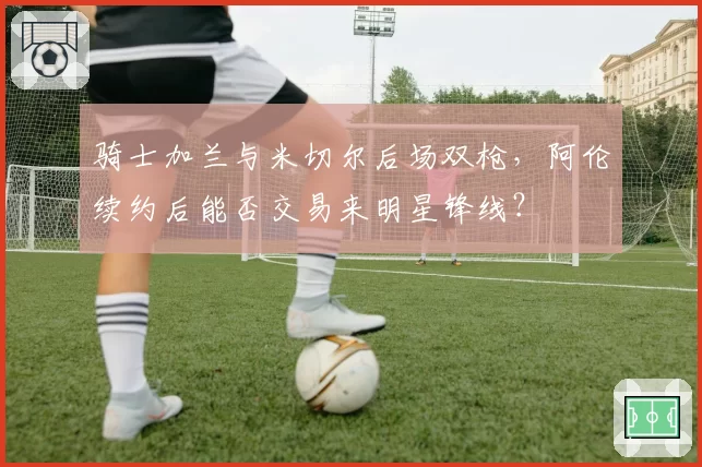 骑士加兰与米切尔后场双枪，阿伦续约后能否交易来明星锋线？
