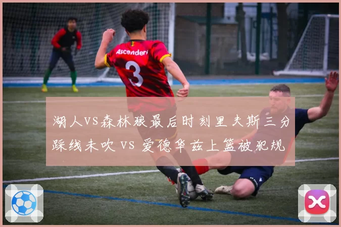湖人vs森林狼最后时刻里夫斯三分踩线未吹 vs 爱德华兹上篮被犯规无视，裁判报告承认漏判