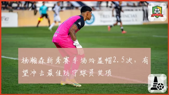 杨瀚森新秀赛季场均盖帽2.5次，有望冲击最佳防守球员奖项