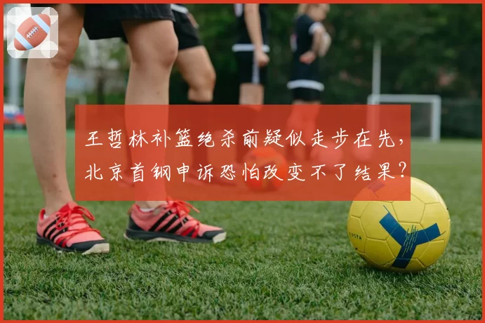 王哲林补篮绝杀前疑似走步在先,北京首钢申诉恐怕改变不了结果?
