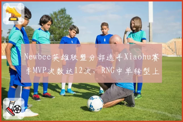 Newbee英雄联盟分部选手Xiaohu赛季MVP次数达12次，RNG中单转型上单后数据全面开花