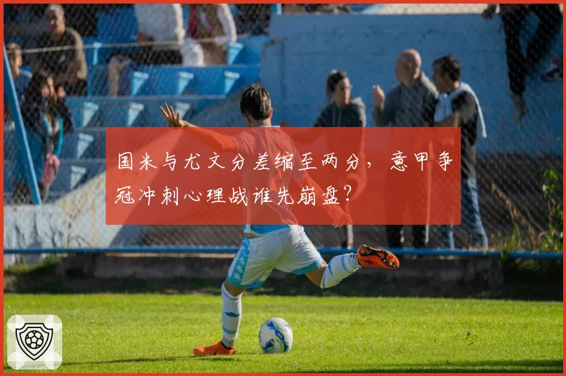国米与尤文分差缩至两分，意甲争冠冲刺心理战谁先崩盘？