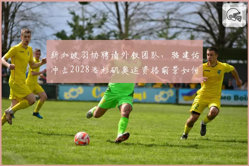新加坡羽协聘请外教团队，骆建佑冲击2028洛杉矶奥运资格前景如何？