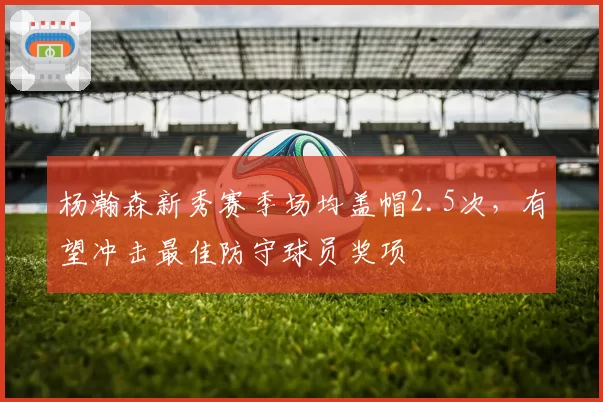 杨瀚森新秀赛季场均盖帽2.5次,有望冲击最佳防守球员奖项