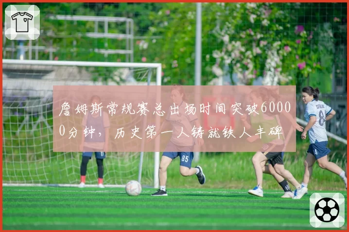 詹姆斯常规赛总出场时间突破60000分钟，历史第一人铸就铁人丰碑